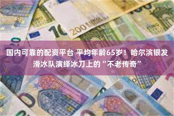 国内可靠的配资平台 平均年龄65岁！哈尔滨银发滑冰队演绎冰刀上的“不老传奇”