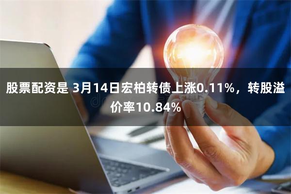 股票配资是 3月14日宏柏转债上涨0.11%，转股溢价率10.84%