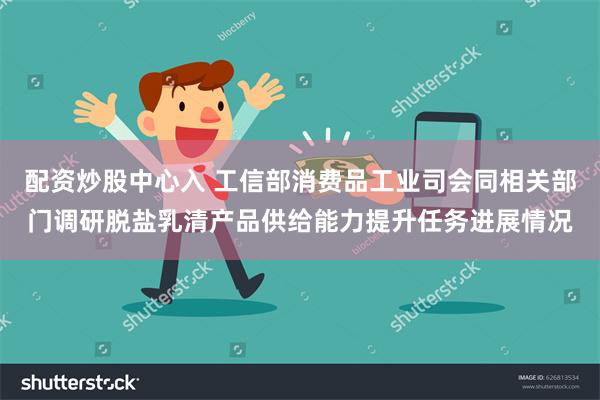 配资炒股中心入 工信部消费品工业司会同相关部门调研脱盐乳清产品供给能力提升任务进展情况